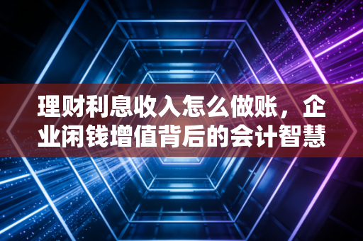 理财利息收入怎么做账，企业闲钱增值背后的会计智慧与税务风险