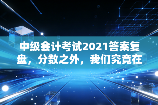 中级会计考试2021答案复盘，分数之外，我们究竟在追求什么？