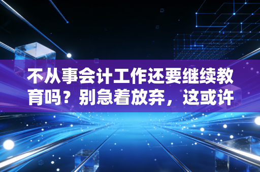 不从事会计工作还要继续教育吗？别急着放弃，这或许是你最后的隐形资产