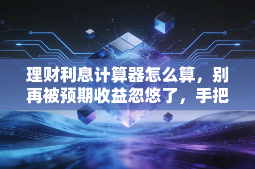理财利息计算器怎么算,别再被预期收益忽悠了,手把手教你算出真实收益