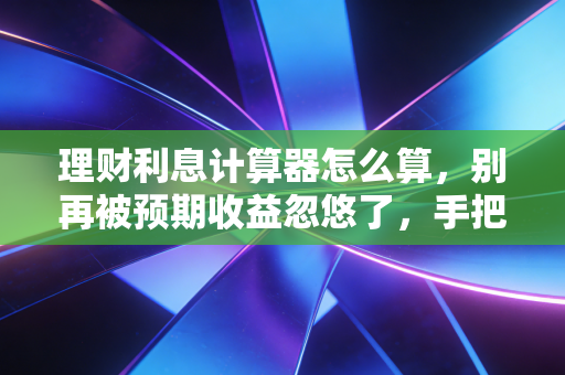 理财利息计算器怎么算,别再被预期收益忽悠了,手把手教你算出真实收益
