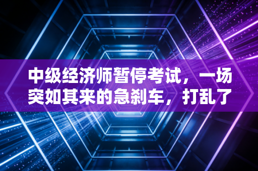 中级经济师暂停考试,一场突如其来的急刹车,打乱了谁的考证节奏?