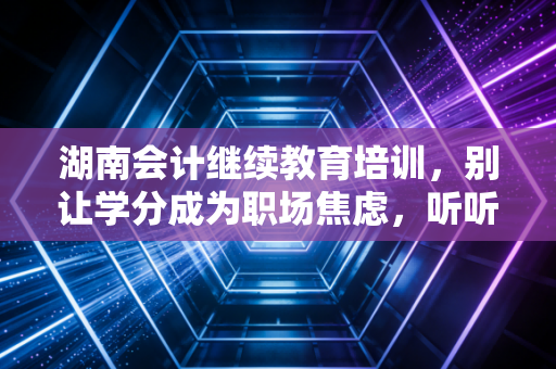 湖南会计继续教育培训，别让学分成为职场焦虑，听听老会计的真心话
