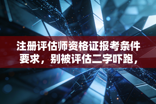 注册评估师资格证报考条件要求，别被评估二字吓跑，这其实是个被低估的黄金赛道