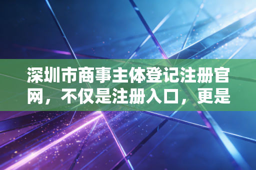深圳市商事主体登记注册官网，不仅是注册入口，更是你商业版图的起点
