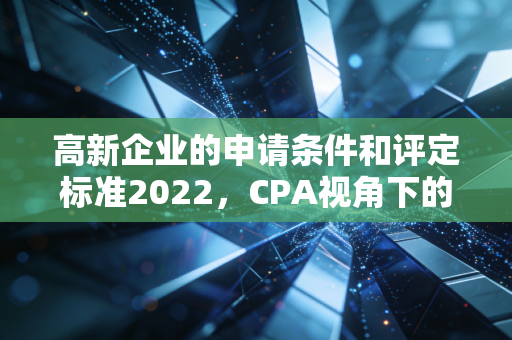 高新企业的申请条件和评定标准2022,CPA视角下的深度解读与实战攻略