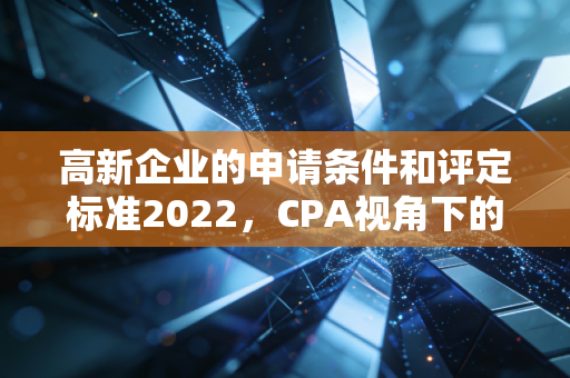 高新企业的申请条件和评定标准2022，CPA视角下的深度解读与实战攻略