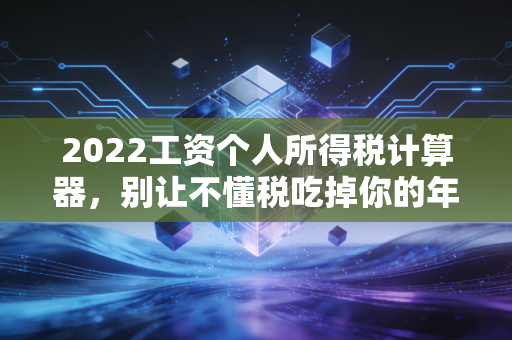 2022工资个人所得税计算器，别让不懂税吃掉你的年终奖，手把手教你搞懂个税那些事儿