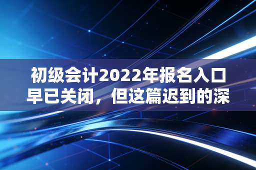 初级会计2022年报名入口早已关闭，但这篇迟到的深度复盘与备考指南你一定要看