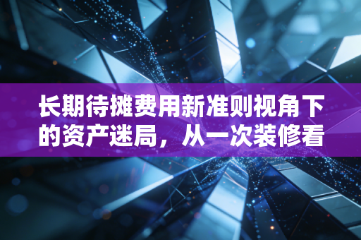 长期待摊费用新准则视角下的资产迷局，从一次装修看懂企业的隐形利润