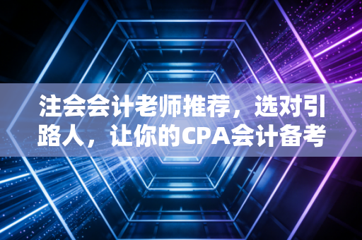 注会会计老师推荐，选对引路人，让你的CPA会计备考不再是一座孤岛