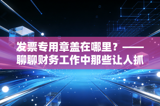 发票专用章盖在哪里？——聊聊财务工作中那些让人抓狂的盖章细节与合规底线