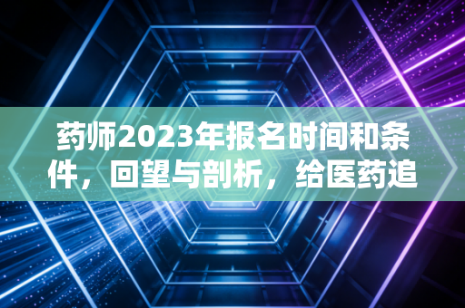 药师2023年报名时间和条件，回望与剖析，给医药追梦人的避坑指南
