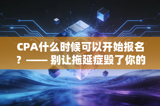 CPA什么时候可以开始报名？—— 别让拖延症毁了你的黄金备考期，深度解读2024-2025考季
