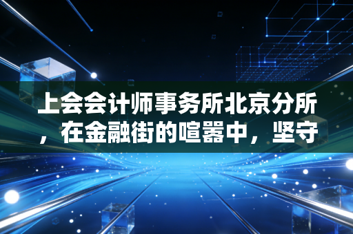 上会会计师事务所北京分所，在金融街的喧嚣中，坚守一份老派的审计倔强