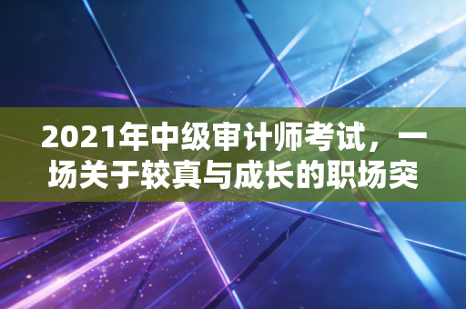 2021年中级审计师考试，一场关于较真与成长的职场突围战