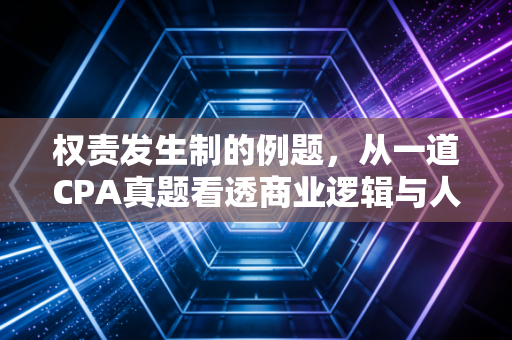 权责发生制的例题，从一道CPA真题看透商业逻辑与人生哲学