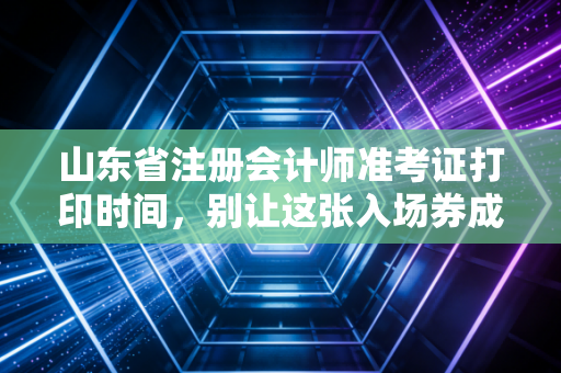 山东省注册会计师准考证打印时间，别让这张入场券成为你注会路上的拦路虎