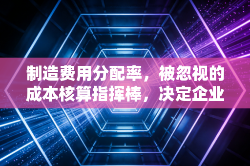 制造费用分配率，被忽视的成本核算指挥棒，决定企业生死的隐形推手