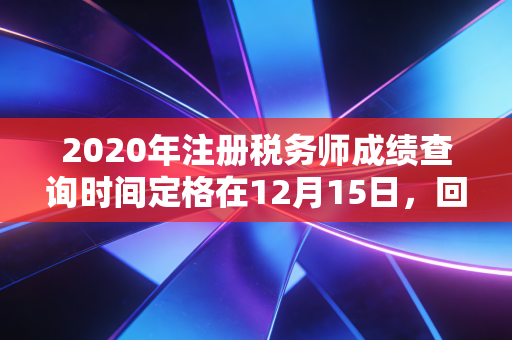 2020年注册税务师成绩查询时间定格在12月15日，回首那年考生的焦虑与税务师证书的真正含金量
