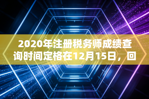 2020年注册税务师成绩查询时间定格在12月15日，回首那年考生的焦虑与税务师证书的真正含金量