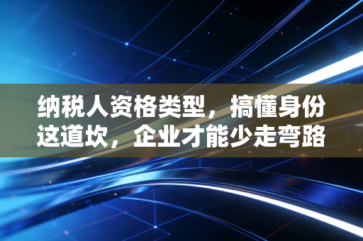 纳税人资格类型，搞懂身份这道坎，企业才能少走弯路
