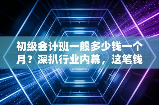初级会计班一般多少钱一个月？深扒行业内幕，这笔钱到底该不该花