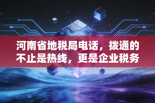 河南省地税局电话，拨通的不止是热线，更是企业税务合规的生命线