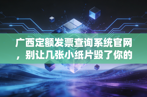 广西定额发票查询系统官网，别让几张小纸片毁了你的税务合规，手把手教你避坑