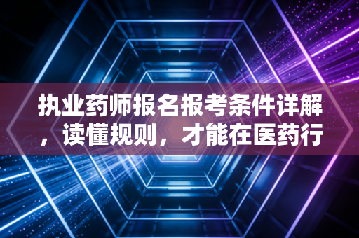 执业药师报名报考条件详解，读懂规则，才能在医药行业站稳脚跟