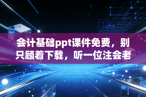 会计基础ppt课件免费，别只顾着下载，听一位注会老兵聊聊如何真正读懂这门商业语言