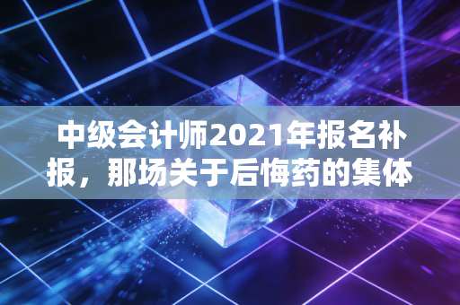 中级会计师2021年报名补报,那场关于后悔药的集体焦虑与职场进阶必修课