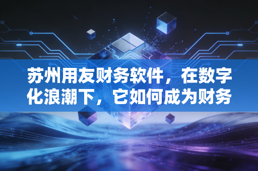苏州用友财务软件,在数字化浪潮下,它如何成为财务人的左膀右臂?
