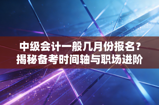 中级会计一般几月份报名？揭秘备考时间轴与职场进阶的真实心路历程