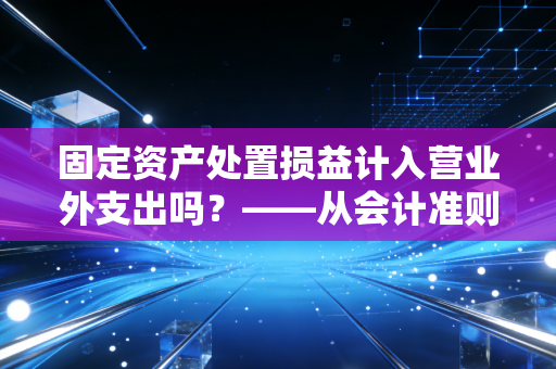 固定资产处置损益计入营业外支出吗？——从会计准则变迁看告别与止损的账务智慧