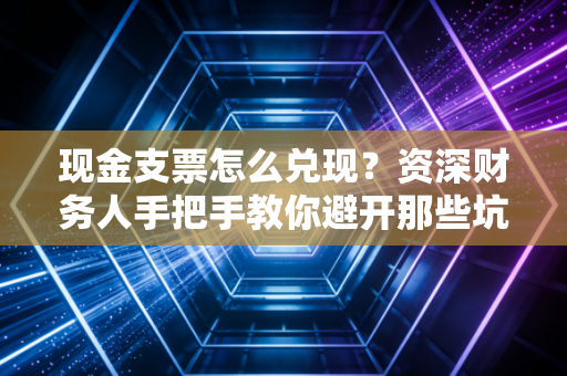 现金支票怎么兑现？资深财务人手把手教你避开那些坑与雷