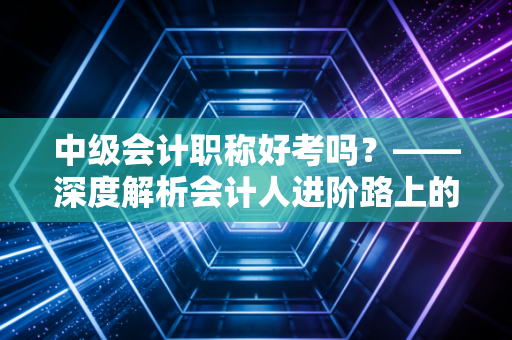 中级会计职称好考吗？——深度解析会计人进阶路上的分水岭