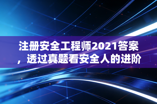 注册安全工程师2021答案，透过真题看安全人的进阶之路与职业思考