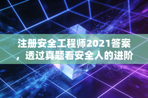 注册安全工程师2021答案，透过真题看安全人的进阶之路与职业思考