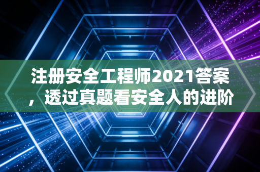 注册安全工程师2021答案，透过真题看安全人的进阶之路与职业思考