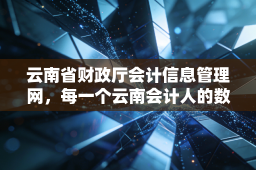 云南省财政厅会计信息管理网，每一个云南会计人的数字家园与进阶指南