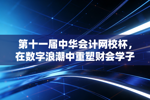 第十一届中华会计网校杯，在数字浪潮中重塑财会学子的青春坐标