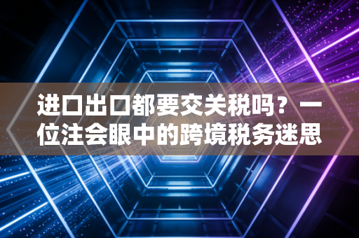 进口出口都要交关税吗？一位注会眼中的跨境税务迷思与实操