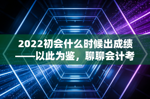 2022初会什么时候出成绩——以此为鉴，聊聊会计考证路上的焦虑与成长