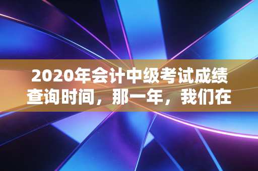 2020年会计中级考试成绩查询时间，那一年，我们在焦虑中等待的黎明与曙光