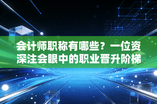 会计师职称有哪些？一位资深注会眼中的职业晋升阶梯与真实生存现状