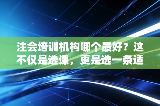 注会培训机构哪个最好？这不仅是选课，更是选一条适合你命的路