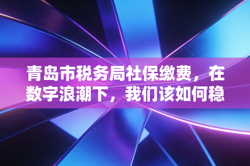 青岛市税务局社保缴费，在数字浪潮下，我们该如何稳稳接住这份隐形财富？