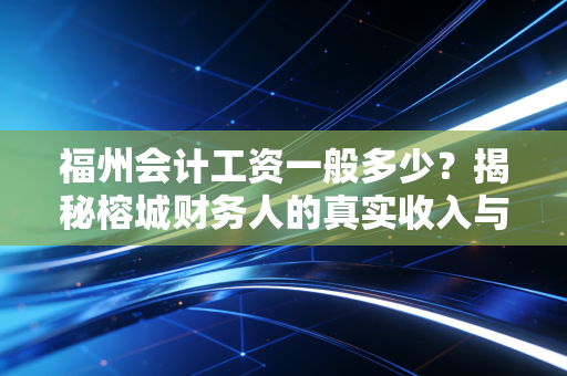 福州会计工资一般多少？揭秘榕城财务人的真实收入与生存现状