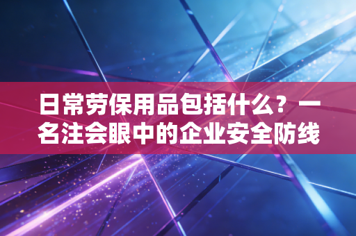 日常劳保用品包括什么？一名注会眼中的企业安全防线与财税合规